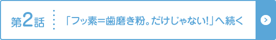 第2話 「フッ素＝歯磨き粉。だけじゃない！」へ続く