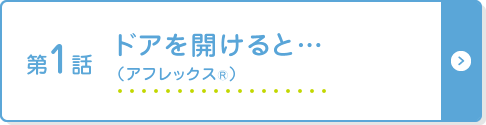 第1話 ドアを開けると… （アフレックス®）